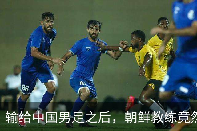 输给中国男足之后，朝鲜教练竟然说了一句比赢球更让人意外的话，格局不一般